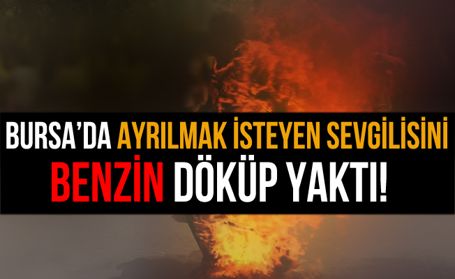 Bursa'da Ayrılmak İsteyen Sevgilisini Benzin Dökerek Yaktı!